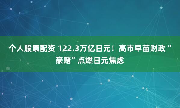 个人股票配资 122.3万亿日元！高市早苗财政“豪赌”点燃日元焦虑