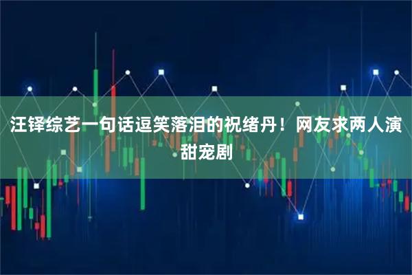 汪铎综艺一句话逗笑落泪的祝绪丹！网友求两人演甜宠剧