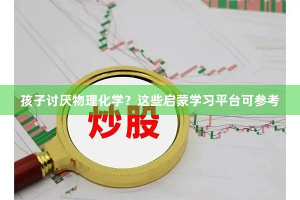 孩子讨厌物理化学？这些启蒙学习平台可参考