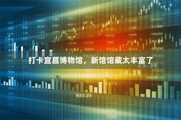 打卡宜昌博物馆，新馆馆藏太丰富了