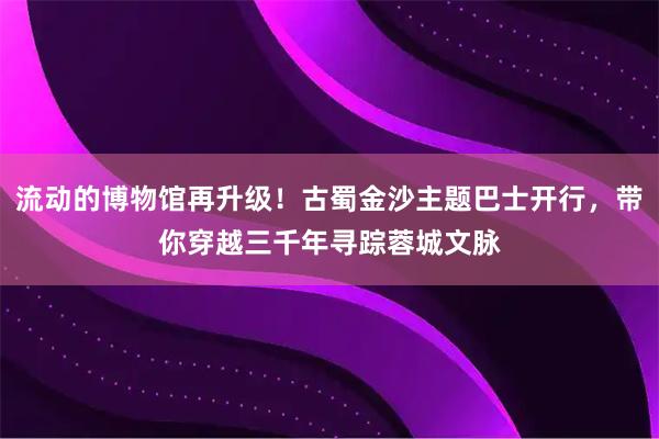 流动的博物馆再升级！古蜀金沙主题巴士开行，带你穿越三千年寻踪蓉城文脉