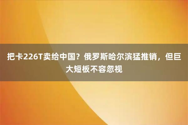 把卡226T卖给中国？俄罗斯哈尔滨猛推销，但巨大短板不容忽视