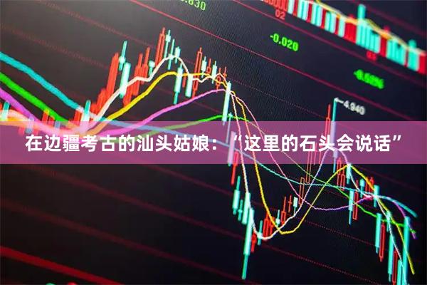 在边疆考古的汕头姑娘：“这里的石头会说话”