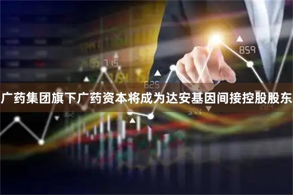 广药集团旗下广药资本将成为达安基因间接控股股东